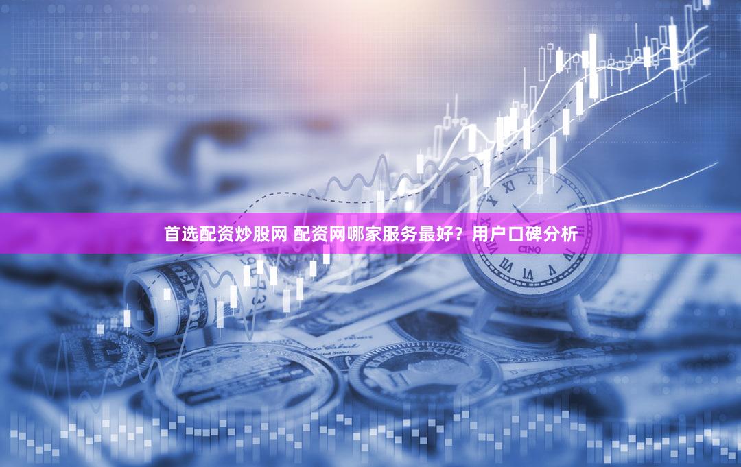 首选配资炒股网 配资网哪家服务最好？用户口碑分析