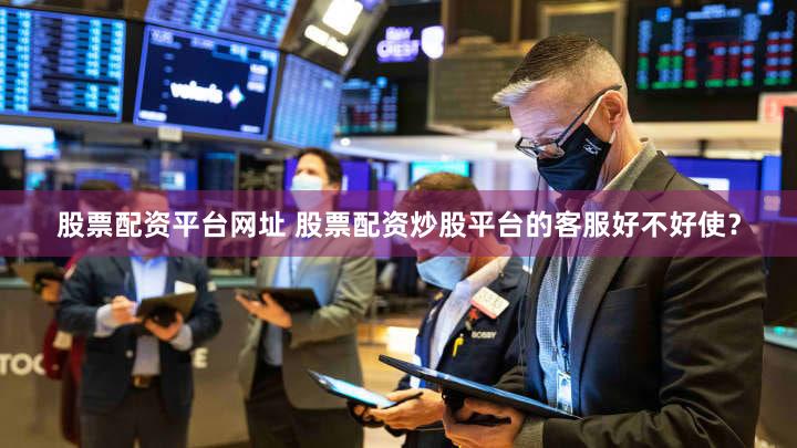 股票配资平台网址 股票配资炒股平台的客服好不好使？