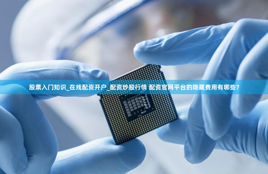 股票入门知识_在线配资开户_配资炒股行情 配资官网平台的隐藏费用有哪些？