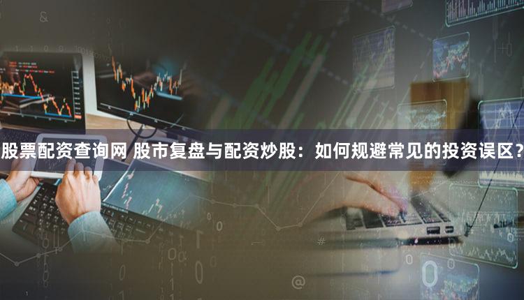 股票配资查询网 股市复盘与配资炒股：如何规避常见的投资误区？