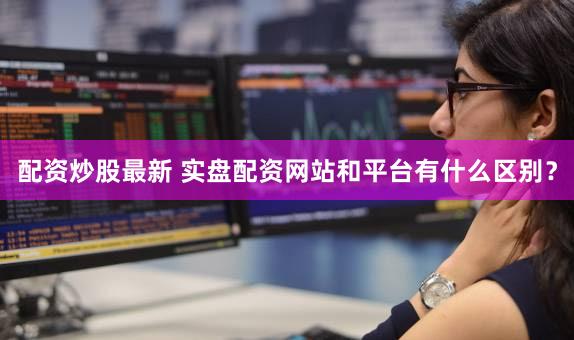 配资炒股最新 实盘配资网站和平台有什么区别？