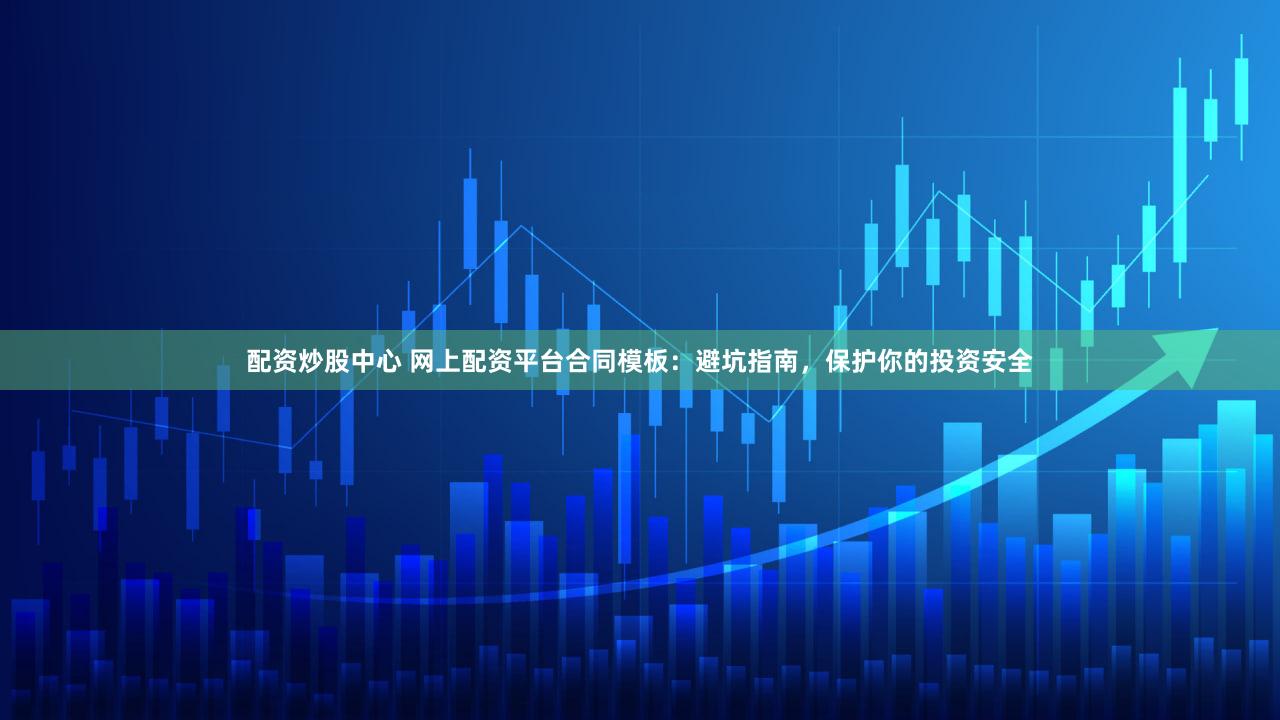 配资炒股中心 网上配资平台合同模板：避坑指南，保护你的投资安全