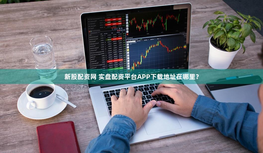 新股配资网 实盘配资平台APP下载地址在哪里？