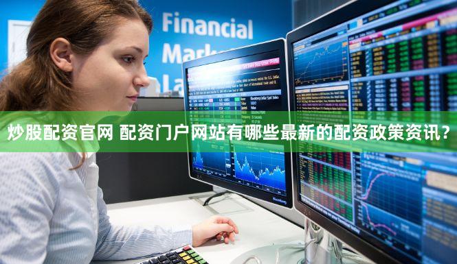 炒股配资官网 配资门户网站有哪些最新的配资政策资讯？
