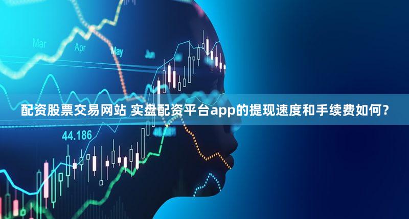 配资股票交易网站 实盘配资平台app的提现速度和手续费如何？