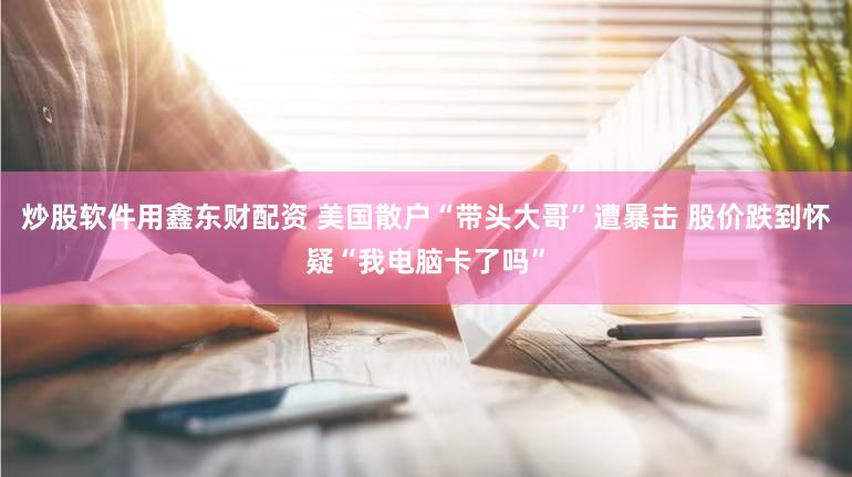 炒股软件用鑫东财配资 美国散户“带头大哥”遭暴击 股价跌到怀疑“我电脑卡了吗”
