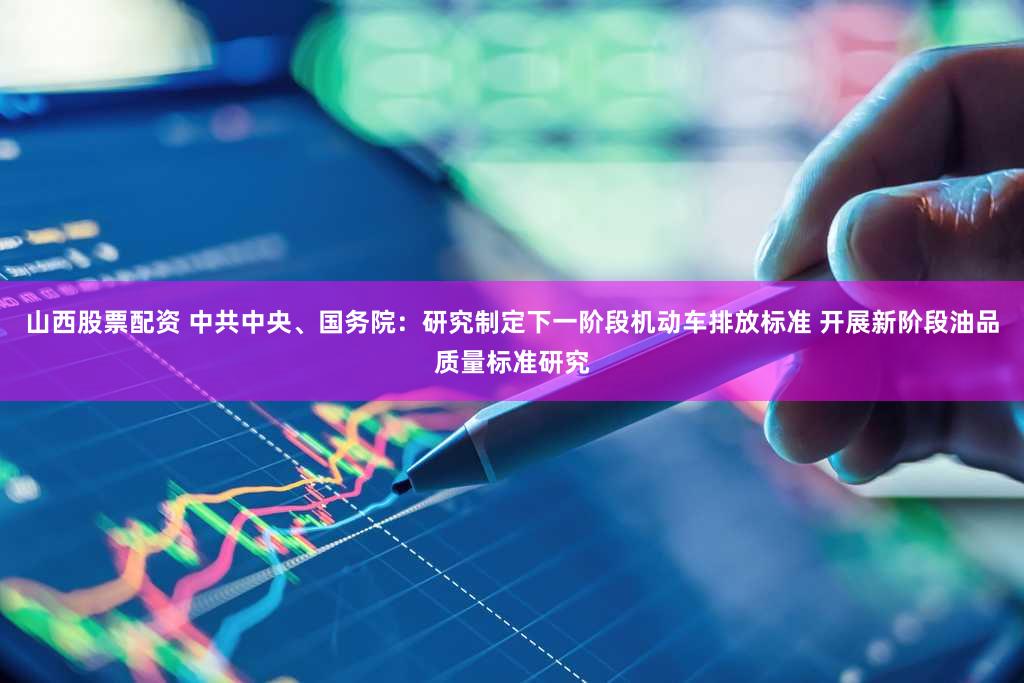 山西股票配资 中共中央、国务院：研究制定下一阶段机动车排放标准 开展新阶段油品质量标准研究