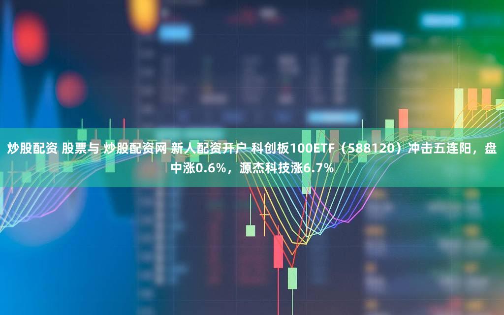 炒股配资 股票与 炒股配资网 新人配资开户 科创板100ETF（588120）冲击五连阳，盘中涨0.6%，源杰科技涨6.7%