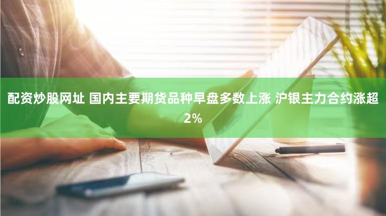 配资炒股网址 国内主要期货品种早盘多数上涨 沪银主力合约涨超2%