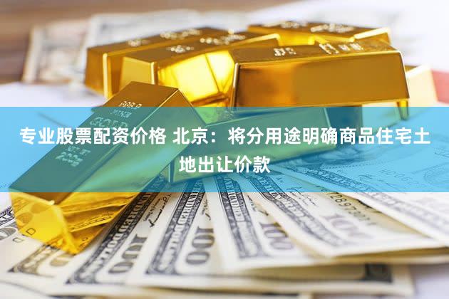 专业股票配资价格 北京：将分用途明确商品住宅土地出让价款