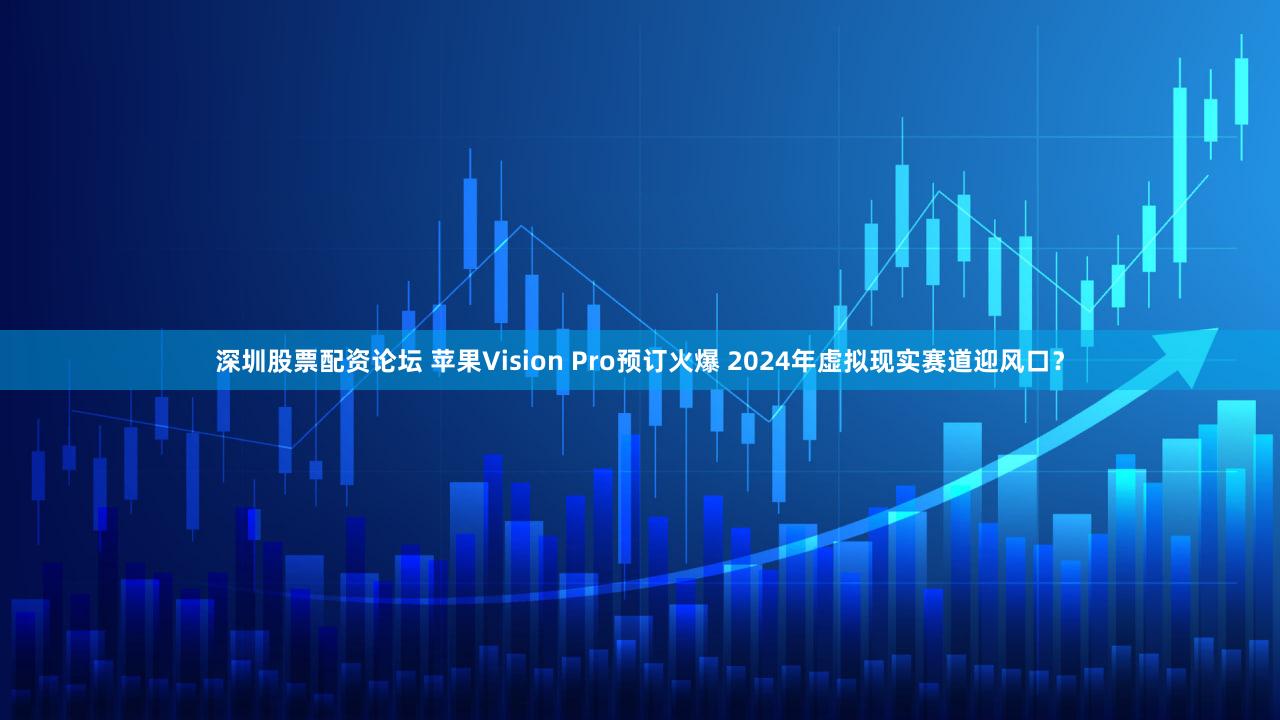深圳股票配资论坛 苹果Vision Pro预订火爆 2024年虚拟现实赛道迎风口？