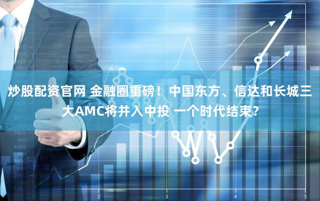 炒股配资官网 金融圈重磅！中国东方、信达和长城三大AMC将并入中投 一个时代结束？
