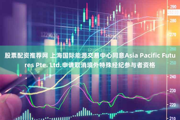 股票配资推荐网 上海国际能源交易中心同意Asia Pacific Futures Pte. Ltd.申请取消境外特殊经纪参与者资格