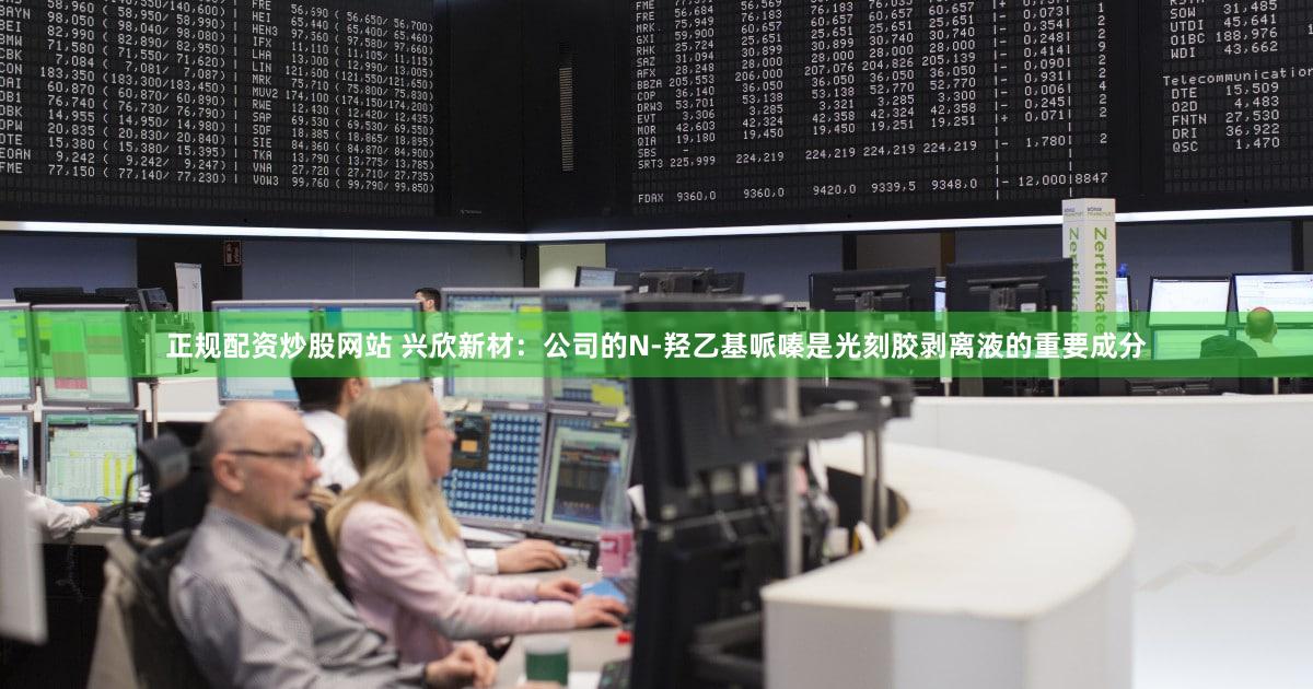 正规配资炒股网站 兴欣新材：公司的N-羟乙基哌嗪是光刻胶剥离液的重要成分