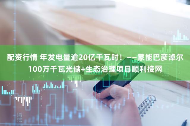 配资行情 年发电量逾20亿千瓦时！——蒙能巴彦淖尔100万千瓦光储+生态治理项目顺利接网