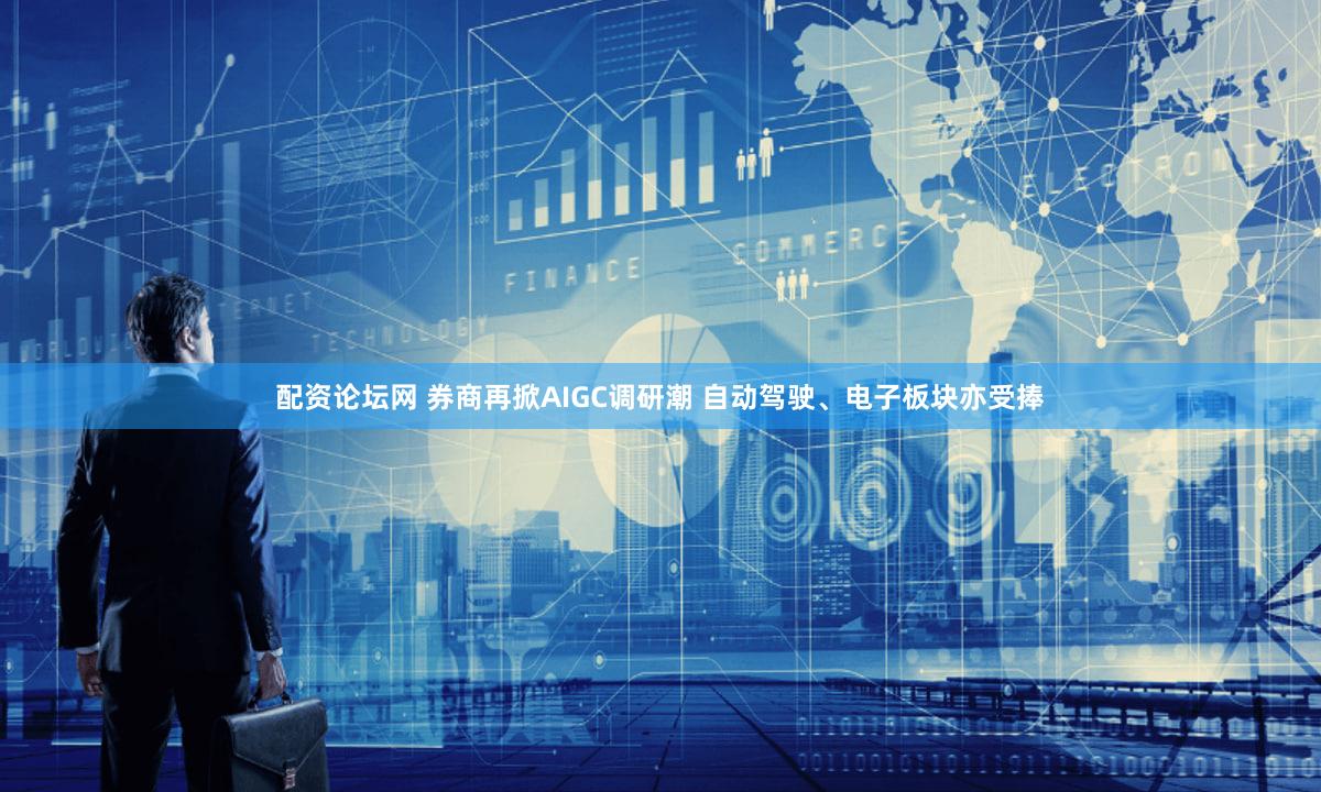 配资论坛网 券商再掀AIGC调研潮 自动驾驶、电子板块亦受捧