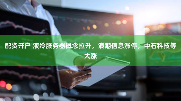 配资开户 液冷服务器概念拉升，浪潮信息涨停，中石科技等大涨