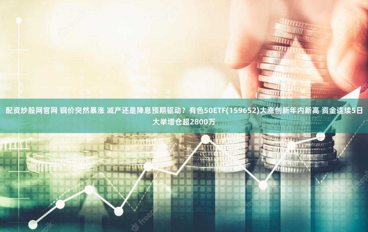 配资炒股网官网 铜价突然暴涨 减产还是降息预期驱动？有色50ETF(159652)大涨创新年内新高 资金连续5日大举增仓超2800万