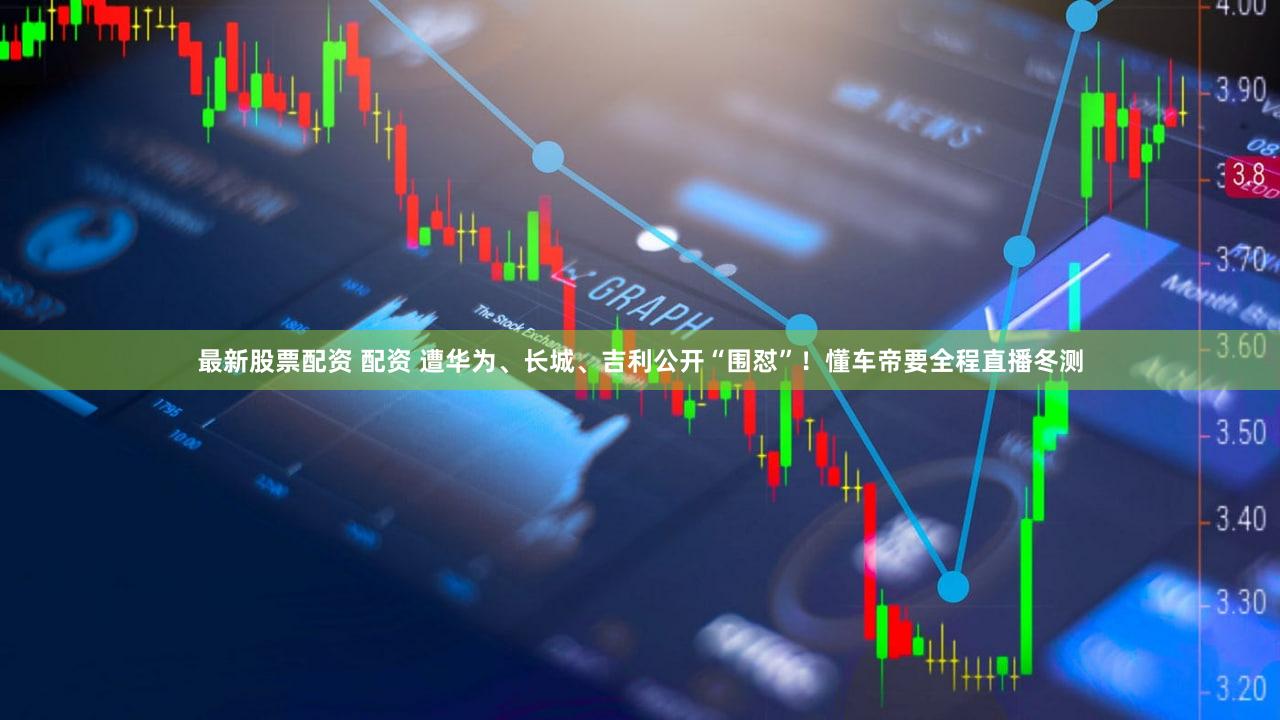 最新股票配资 配资 遭华为、长城、吉利公开“围怼”！懂车帝要全程直播冬测