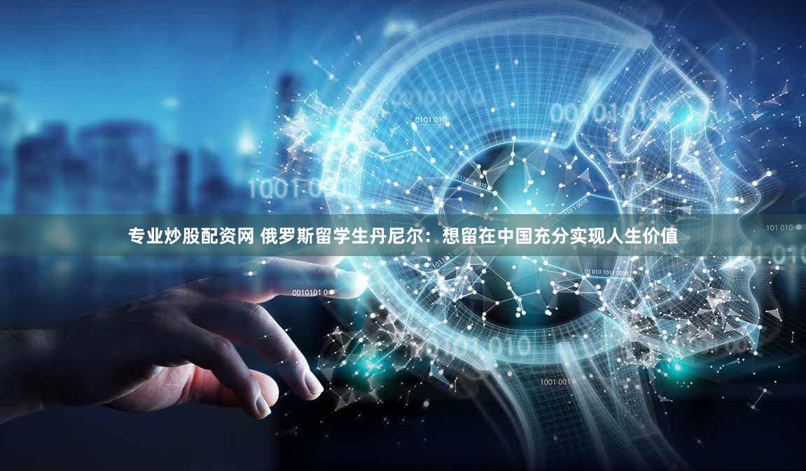 专业炒股配资网 俄罗斯留学生丹尼尔：想留在中国充分实现人生价值