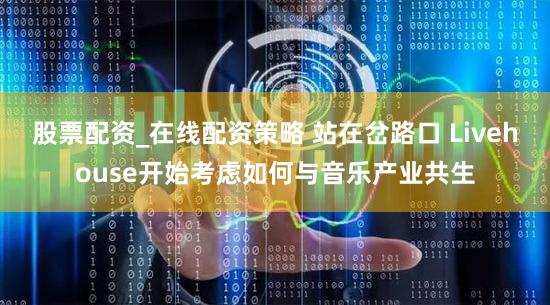 股票配资_在线配资策略 站在岔路口 Livehouse开始考虑如何与音乐产业共生