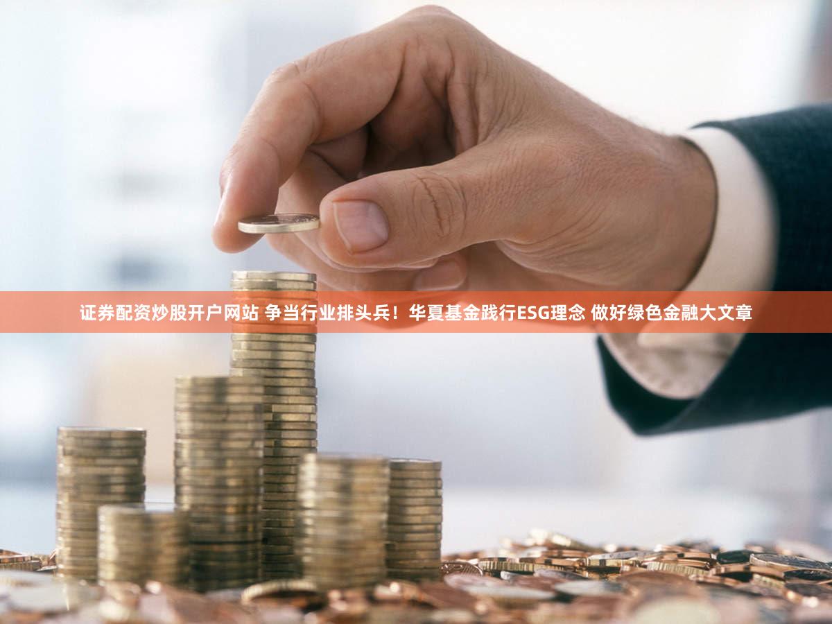 证券配资炒股开户网站 争当行业排头兵！华夏基金践行ESG理念 做好绿色金融大文章