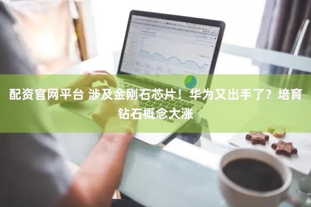 配资官网平台 涉及金刚石芯片！华为又出手了？培育钻石概念大涨