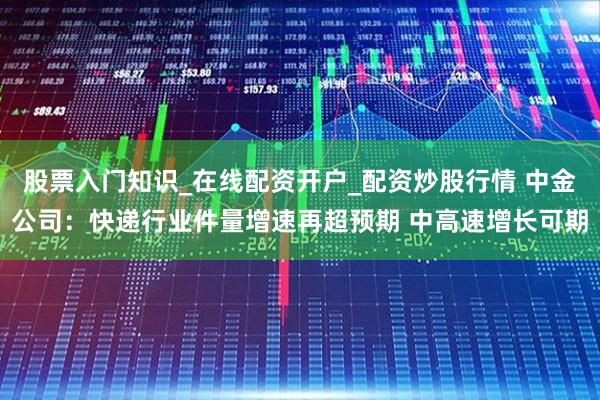 股票入门知识_在线配资开户_配资炒股行情 中金公司：快递行业件量增速再超预期 中高速增长可期