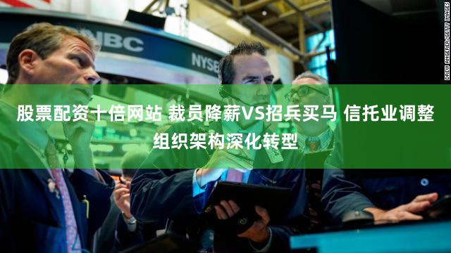 股票配资十倍网站 裁员降薪VS招兵买马 信托业调整组织架构深化转型
