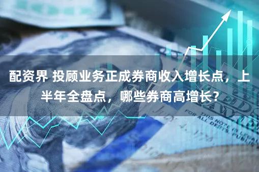 配资界 投顾业务正成券商收入增长点，上半年全盘点，哪些券商高增长？