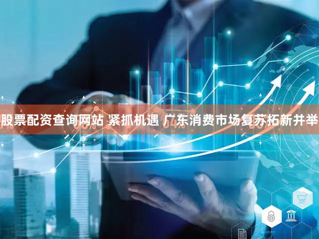 股票配资查询网站 紧抓机遇 广东消费市场复苏拓新并举