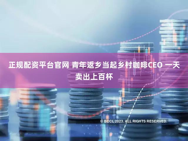 正规配资平台官网 青年返乡当起乡村咖啡CEO 一天卖出上百杯