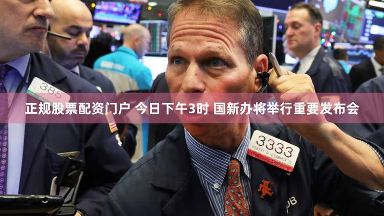 正规股票配资门户 今日下午3时 国新办将举行重要发布会