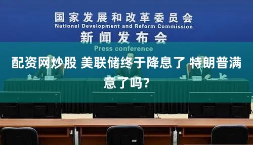 配资网炒股 美联储终于降息了 特朗普满意了吗？