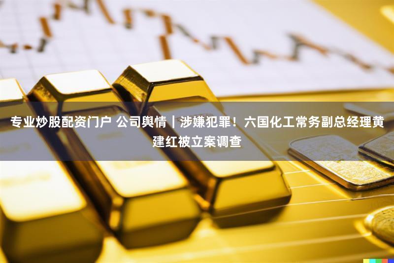 专业炒股配资门户 公司舆情｜涉嫌犯罪！六国化工常务副总经理黄建红被立案调查