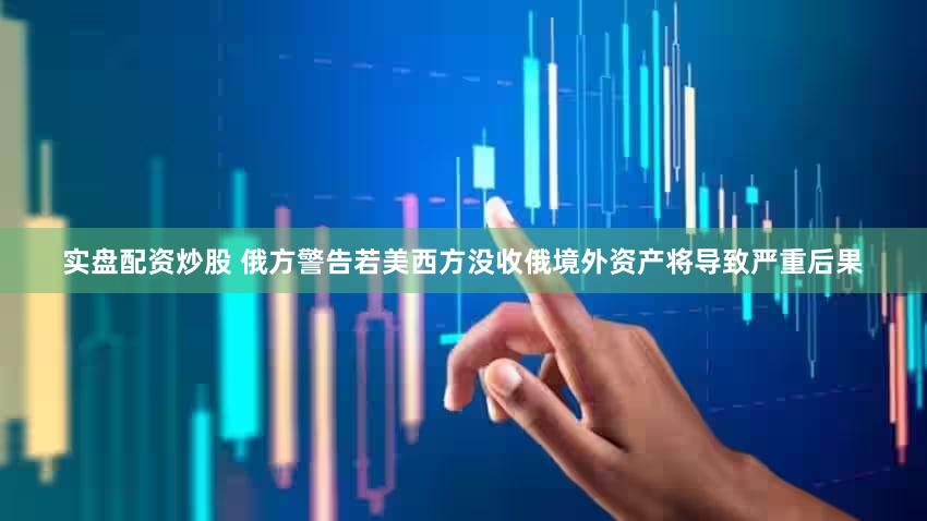 实盘配资炒股 俄方警告若美西方没收俄境外资产将导致严重后果