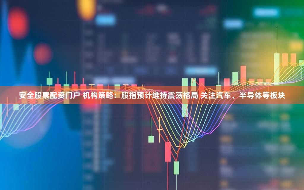 安全股票配资门户 机构策略：股指预计维持震荡格局 关注汽车、半导体等板块