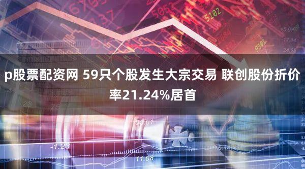 p股票配资网 59只个股发生大宗交易 联创股份折价率21.24%居首