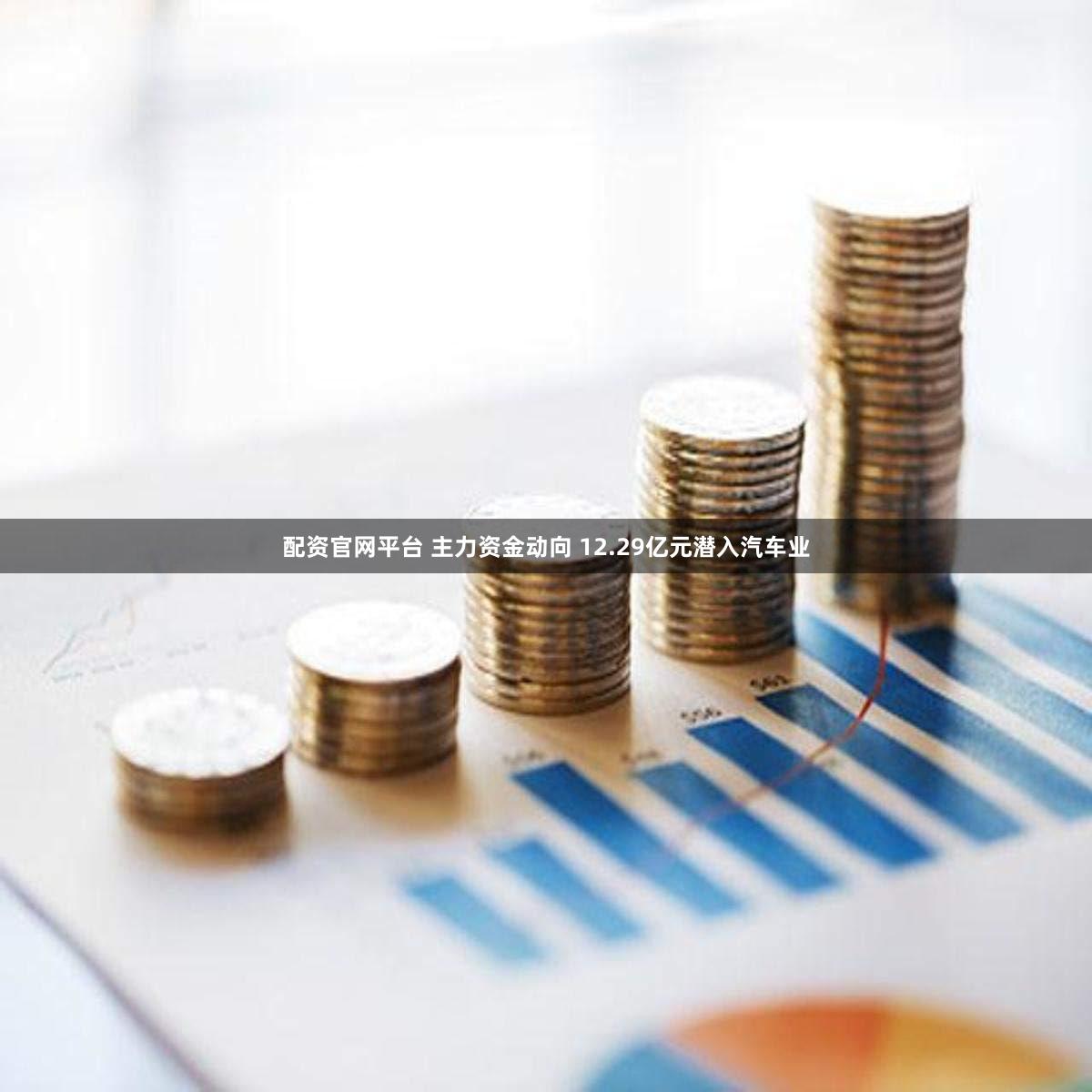 配资官网平台 主力资金动向 12.29亿元潜入汽车业