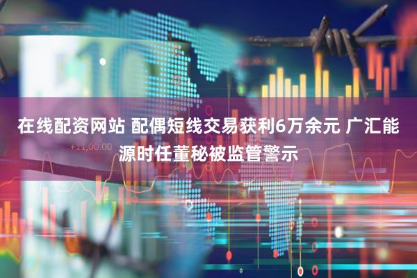 在线配资网站 配偶短线交易获利6万余元 广汇能源时任董秘被监管警示