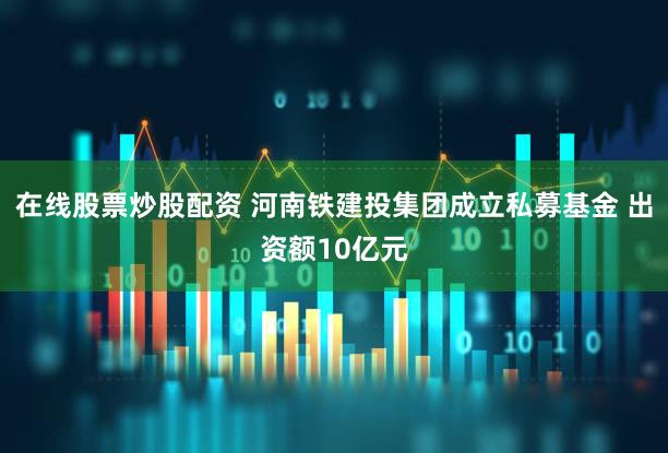 在线股票炒股配资 河南铁建投集团成立私募基金 出资额10亿元