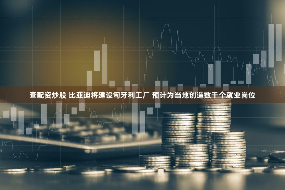 查配资炒股 比亚迪将建设匈牙利工厂 预计为当地创造数千个就业岗位