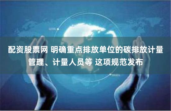 配资股票网 明确重点排放单位的碳排放计量管理、计量人员等 这项规范发布