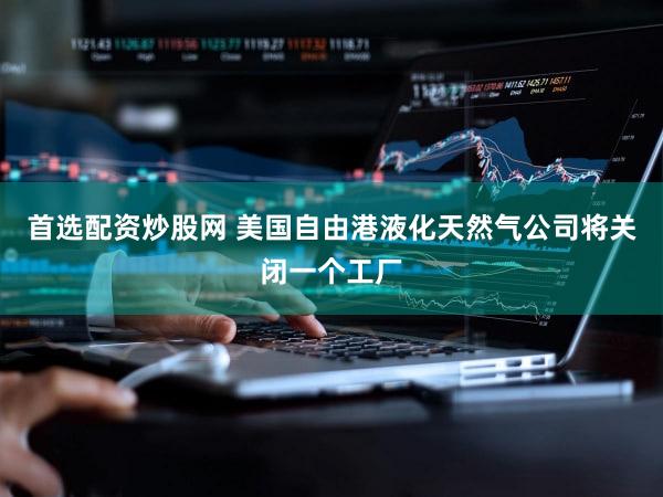 首选配资炒股网 美国自由港液化天然气公司将关闭一个工厂