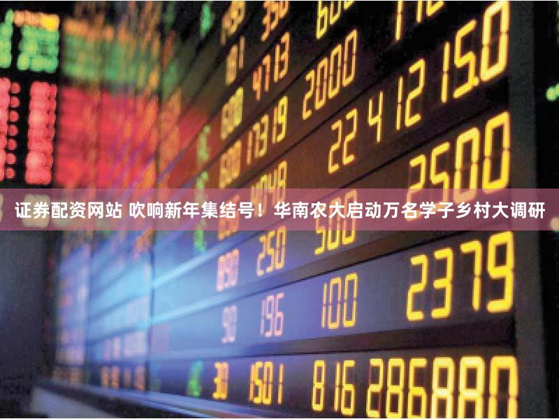 证券配资网站 吹响新年集结号！华南农大启动万名学子乡村大调研