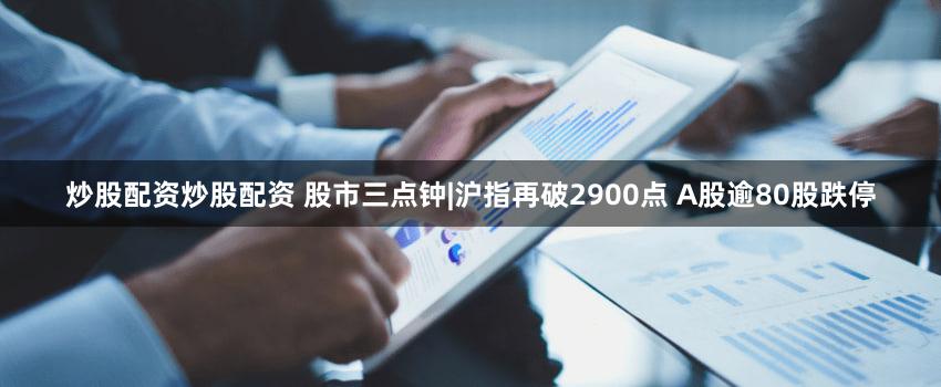 炒股配资炒股配资 股市三点钟|沪指再破2900点 A股逾80股跌停