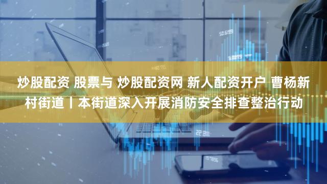 炒股配资 股票与 炒股配资网 新人配资开户 曹杨新村街道丨本街道深入开展消防安全排查整治行动