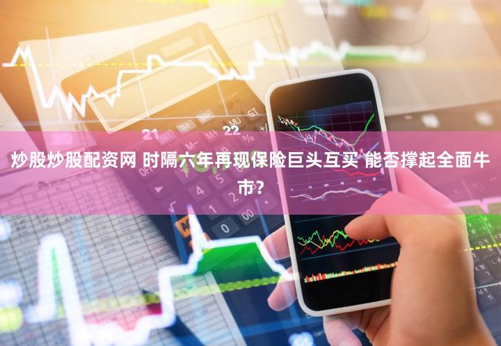 炒股炒股配资网 时隔六年再现保险巨头互买 能否撑起全面牛市？