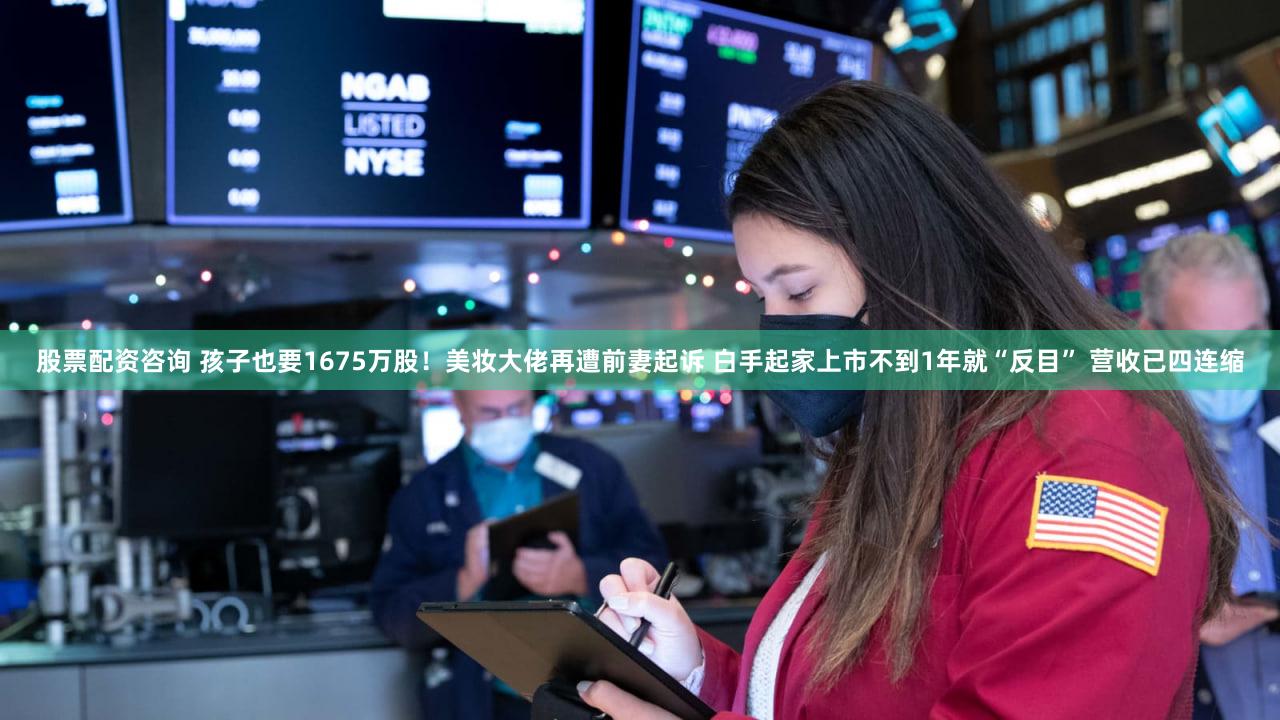 股票配资咨询 孩子也要1675万股！美妆大佬再遭前妻起诉 白手起家上市不到1年就“反目” 营收已四连缩