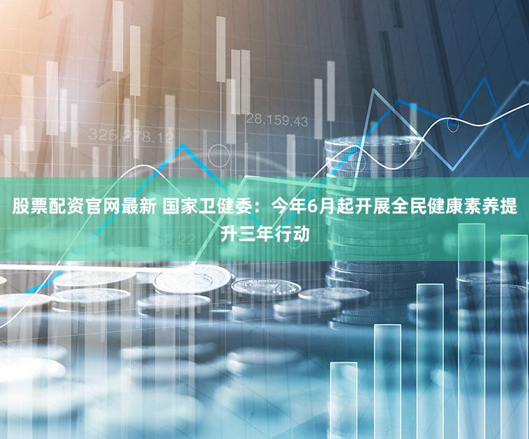 股票配资官网最新 国家卫健委：今年6月起开展全民健康素养提升三年行动